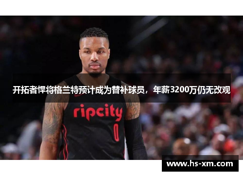 开拓者悍将格兰特预计成为替补球员，年薪3200万仍无改观